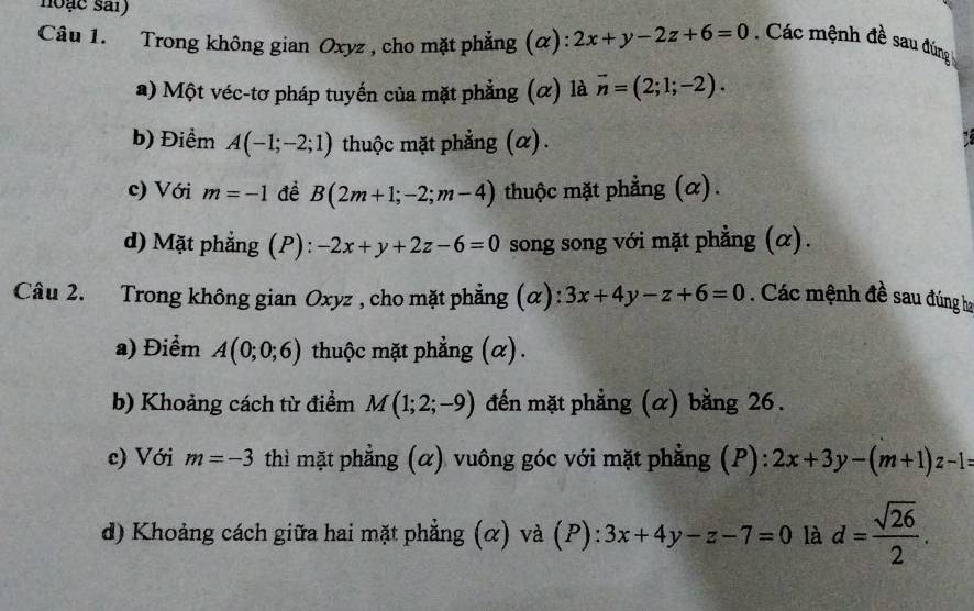 noạc sai) 
Câu 1. Trong không gian Oxyz , cho mặt phẳng (α): 2x+y-2z+6=0. Các mệnh đề sau đúng 
a) Một véc-tơ pháp tuyến của mặt phẳng (α) là vector n=(2;1;-2). 
b) Điểm A(-1;-2;1) thuộc mặt phẳng (α). 
c) Với m=-1 đề B(2m+1;-2;m-4) thuộc mặt phẳng (α). 
d) Mặt phẳng (P): -2x+y+2z-6=0 song song với mặt phẳng (α). 
Câu 2. Trong không gian Oxyz , cho mặt phẳng (α): 3x+4y-z+6=0. Các mệnh đề sau đúng ha 
a) Điểm A(0;0;6) thuộc mặt phẳng (α). 
b) Khoảng cách từ điểm M(1;2;-9) đến mặt phẳng (α) bằng 26. 
c) Với m=-3 thì mặt phẳng (α) vuông góc với mặt phẳng (P): 2x+3y-(m+1)z-l=
d) Khoảng cách giữa hai mặt phẳng (α) và (P): 3x+4y-z-7=0 là d= sqrt(26)/2 .