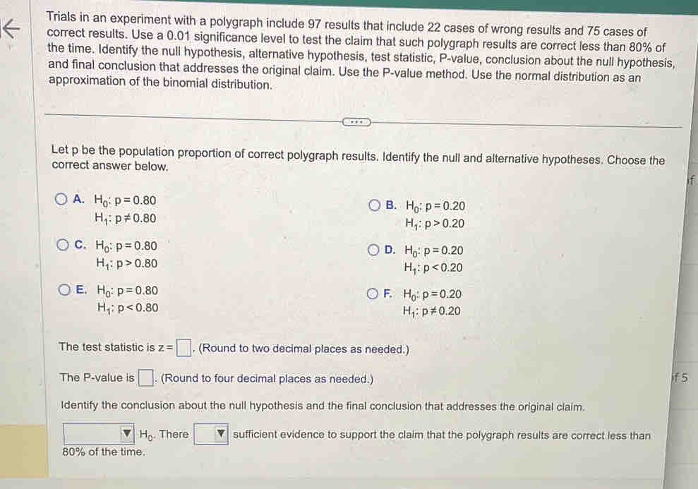 Trials in an experiment with a polygraph include 97 results that include 22 cases of wrong results and 75 cases of
correct results. Use a 0.01 significance level to test the claim that such polygraph results are correct less than 80% of
the time. Identify the null hypothesis, alternative hypothesis, test statistic, P -value, conclusion about the null hypothesis,
and final conclusion that addresses the original claim. Use the P -value method. Use the normal distribution as an
approximation of the binomial distribution.
Let p be the population proportion of correct polygraph results. Identify the null and alternative hypotheses. Choose the
correct answer below.
if
A. H_0:p=0.80
B. H_0:p=0.20
H_1:p!= 0.80
H_1:p>0.20
C. H_0:p=0.80
D. H_0:p=0.20
H_1:p>0.80
H_1:p<0.20
E. H_0:p=0.80
F. H_0:p=0.20
H_1:p<0.80
H_1:p!= 0.20
The test statistic is z=□. (Round to two decimal places as needed.)
The P -value is □. (Round to four decimal places as needed.) if 5
Identify the conclusion about the null hypothesis and the final conclusion that addresses the original claim.
H_0. There □ sufficient evidence to support the claim that the polygraph results are correct less than
80% of the time.