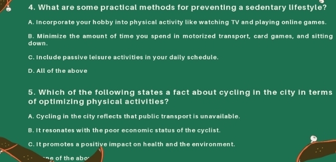 What are some practical methods for preventing a sedentary lifestyle?
A. Incorporate your hobby into physical activity like watching TV and playing online games.
B. Minimize the amount of time you spend in motorized transport, card games, and sitting
down .
C. Include passive leisure activities in your daily schedule.
D. All of the above
5. Which of the following states a fact about cycling in the city in terms
of optimizing physical activities?
A. Cycling in the city reflects that public transport is unavailable.
B. It resonates with the poor economic status of the cyclist.
C. It promotes a positive impact on health and the environment.
`ne of the ab