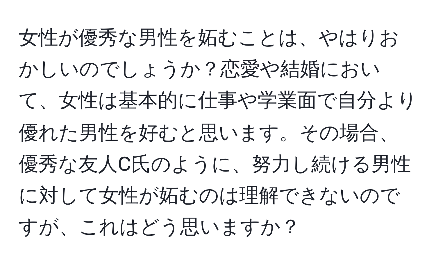 女性が優秀な男性を妬むことは、やはりおかしいのでしょうか？恋愛や結婚において、女性は基本的に仕事や学業面で自分より優れた男性を好むと思います。その場合、優秀な友人C氏のように、努力し続ける男性に対して女性が妬むのは理解できないのですが、これはどう思いますか？