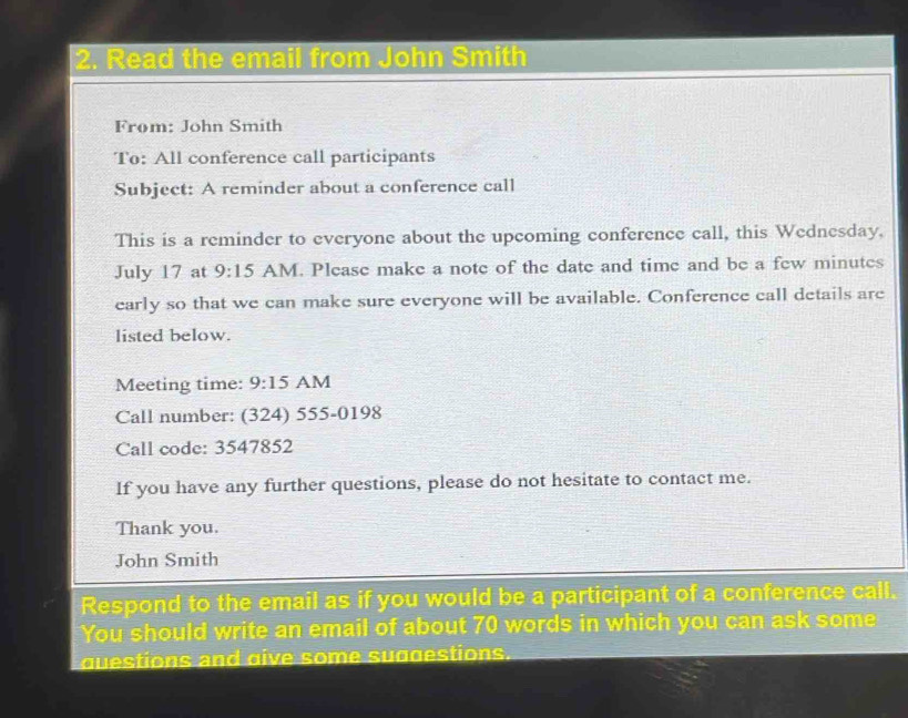 Read the email from John Smith 
From: John Smith 
To: All conference call participants 
Subject: A reminder about a conference call 
This is a reminder to everyone about the upcoming conference call, this Wednesday, 
July 17 at 9:15 AM. Please make a note of the date and time and be a few minutes
early so that we can make sure everyone will be available. Conference call details are 
listed below. 
Meeting time: 9:15 AM 
Call number: (324) 555-0198 
Call code: 3547852 
If you have any further questions, please do not hesitate to contact me. 
Thank you. 
John Smith 
Respond to the email as if you would be a participant of a conference call. 
You should write an email of about 70 words in which you can ask some 
questions and give some suggestions.