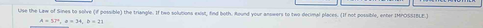 Use the Law of Sines to solve (if possible) the triangle. If two solutions exist, find both. Round your answers to two decimal places. (If not possible, enter IMPOSSIBLE.)
A=57°, a=34, b=21