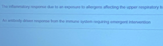 The inflammatory response due to an exposure to allergens affecting the upper respiratory tr 
_ 
An antibody-driver response from the immune system requiring emergent intervention 
_