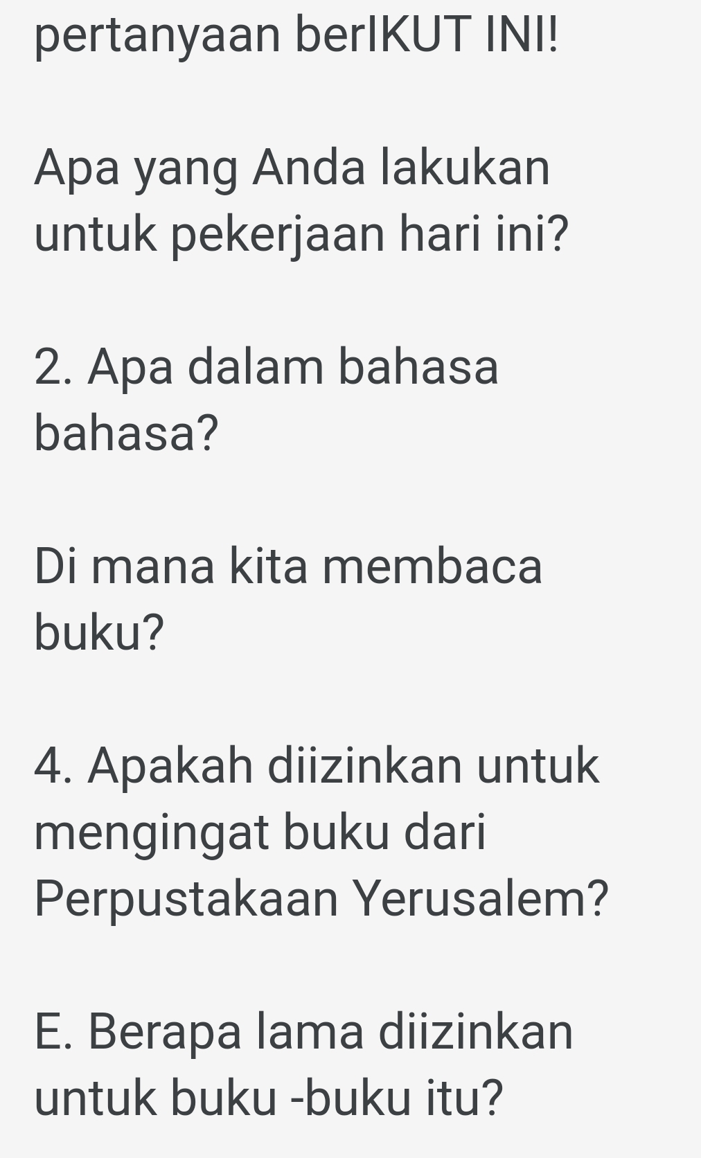 pertanyaan berIKUT INI! 
Apa yang Anda lakukan 
untuk pekerjaan hari ini? 
2. Apa dalam bahasa 
bahasa? 
Di mana kita membaca 
buku? 
4. Apakah diizinkan untuk 
mengingat buku dari 
Perpustakaan Yerusalem? 
E. Berapa lama diizinkan 
untuk buku -buku itu?