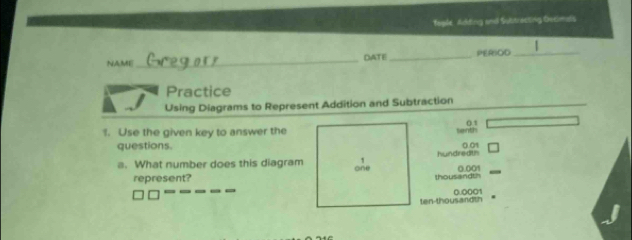 Togle, Adding and Subtrecting Deximals
NAME_ DATE_ PERIOD_
Practice
Using Diagrams to Represent Addition and Subtraction
01
1. Use the given key to answer the
senth
questions. 0.01
1
a. What number does this diagram one hundredth 0.001
represent? thousandth
ten-thousandth 0.0001