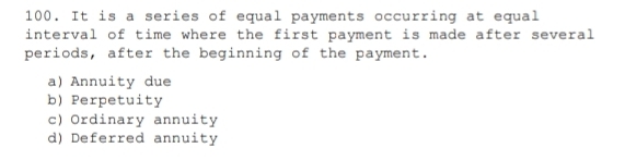 It is a series of equal payments occurring at equal
interval of time where the first payment is made after several
periods, after the beginning of the payment.
a) Annuity due
b) Perpetuity
c) Ordinary annuity
d) Deferred annuity