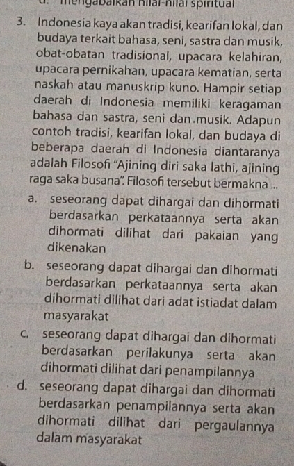 mengabaikan hilai-nilaï spiritual
3. Indonesia kaya akan tradisi, kearifan lokal, dan
budaya terkait bahasa, seni, sastra dan musik,
obat-obatan tradisional, upacara kelahiran,
upacara pernikahan, upacara kematian, serta
naskah atau manuskrip kuno. Hampir setiap
daerah di Indonesia memiliki keragaman
bahasa dan sastra, seni dan musik. Adapun
contoh tradisi, kearifan lokal, dan budaya di
beberapa daerah di Indonesia diantaranya
adalah Filosoh “Ajining diri saka lathi, ajining
raga saka busana' Filosof tersebut bermakna ...
a. seseorang dapat dihargai dan dihormati
berdasarkan perkataannya serta akan
dihormati dilihat dari pakaian yang
dikenakan
b. seseorang dapat dihargai dan dihormati
berdasarkan perkataannya serta akan
dihormati dilihat dari adat istiadat dalam
masyarakat
c. seseorang dapat dihargai dan dihormati
berdasarkan perilakunya serta akan
dihormati dilihat dari penampilannya
d. seseorang dapat dihargai dan dihormati
berdasarkan penampilannya serta akan
dihormati dilihat dari pergaulannya
dalam masyarakat