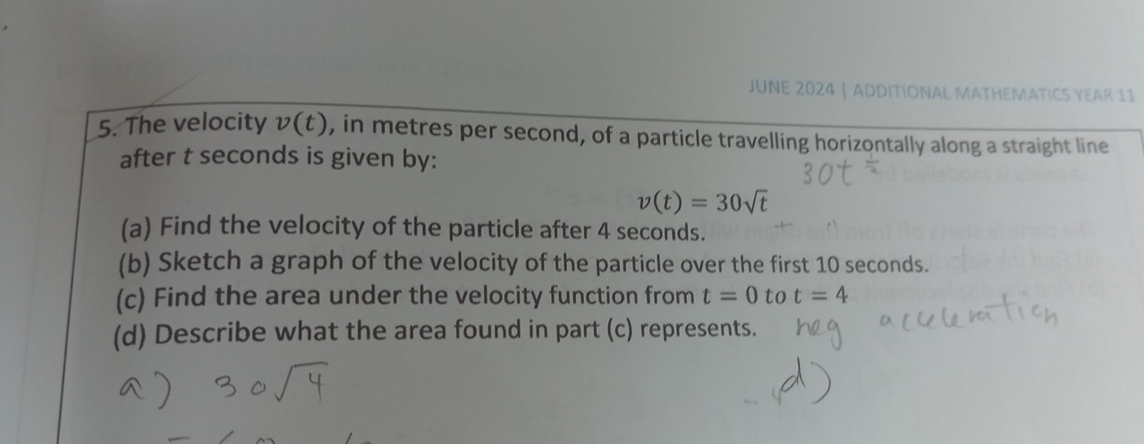 JUNE 2024 | ADDITIONAL MATHEMATICS YEAR 11 
5. The velocity v(t) , in metres per second, of a particle travelling horizontally along a straight line 
after t seconds is given by:
v(t)=30sqrt(t)
(a) Find the velocity of the particle after 4 seconds. 
(b) Sketch a graph of the velocity of the particle over the first 10 seconds. 
(c) Find the area under the velocity function from t=0 to t=4
(d) Describe what the area found in part (c) represents.