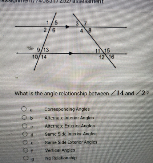 assignment/7408317252/assessment
What is the angle relationship between ∠ 14 and ∠ 2 ?
a Corresponding Angles
b Alternate Interior Angles
c Alternate Exterior Angles
d Same Side Interior Angles
e Same Side Exterior Angles
f Vertical Angles
g No Relationship