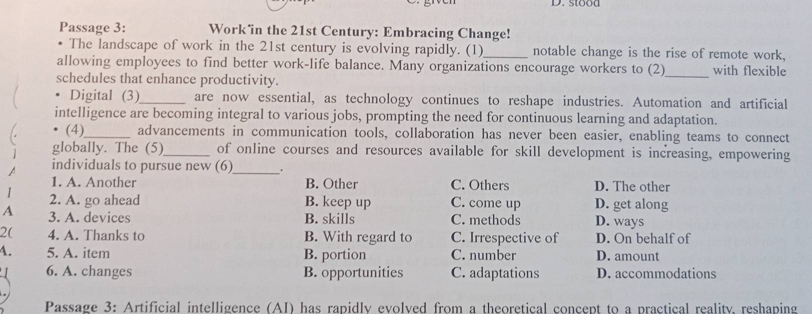 stood
Passage 3: Work in the 21st Century: Embracing Change!
The landscape of work in the 21st century is evolving rapidly. (1)_ notable change is the rise of remote work,
allowing employees to find better work-life balance. Many organizations encourage workers to (2)_ with flexible
schedules that enhance productivity.
Digital (3)_ are now essential, as technology continues to reshape industries. Automation and artificial
intelligence are becoming integral to various jobs, prompting the need for continuous learning and adaptation.
(4)_ advancements in communication tools, collaboration has never been easier, enabling teams to connect
globally. The (5)_ of online courses and resources available for skill development is increasing, empowering
individuals to pursue new (6)_ .
1. A. Another B. Other C. Others D. The other
1 2. A. go ahead B. keep up C. come up D. get along
A 3. A. devices B. skills C. methods D. ways
2( 4. A. Thanks to B. With regard to C. Irrespective of D. On behalf of
A. 5. A. item B. portion C. number D. amount
6. A. changes B. opportunities C. adaptations D. accommodations
Passage 3: Artificial intelligence (AI) has rapidly evolved from a theoretical concept to a practical reality, reshaping