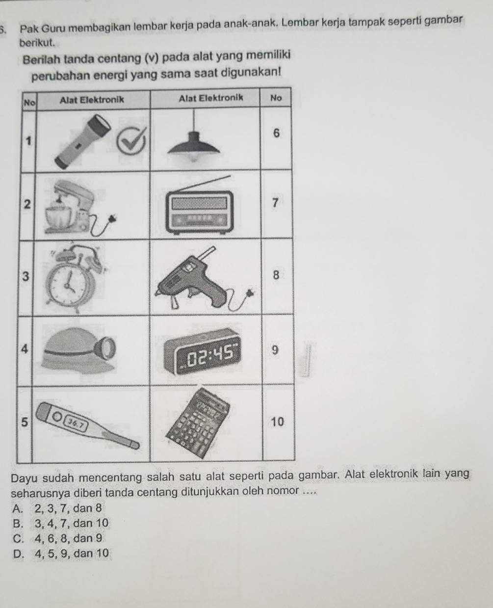 Pak Guru membagikan lembar kerja pada anak-anak. Lembar kerja tampak seperti gambar
berikut.
Berilah tanda centang (v) pada alat yang memiliki
nergi yang sama saat digunakan!
Dayu sudah mencentang salah satu abar. Alat elektronik lain yang
seharusnya diberi tanda centang ditunjukkan oleh nomor ....
A. 2, 3, 7, dan 8
B. 3, 4, 7, dan 10
C. 4, 6, 8, dan 9
D. 4, 5, 9, dan 10