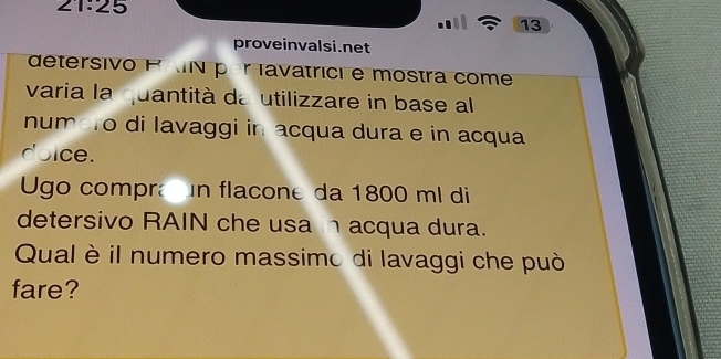 21:25 
13 
proveinvalsi.net 
detersivo P MN por lavatrici e mostra come 
varia la uantità da utilizzare in base al 
num To di lavaggi in acqua dura e in acqua 
doice. 
Ugo compra n flacone da 1800 ml di 
detersivo RAIN che usa n acqua dura. 
Qual è il numero massimo di lavaggi che può 
fare?