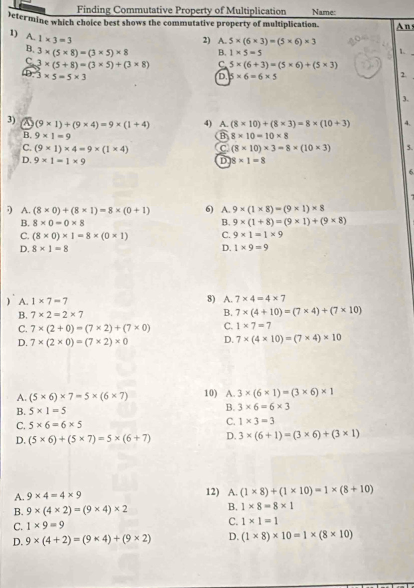 Finding Commutative Property of Multiplication Name:
)etermine which choice best shows the commutative property of multiplication. Ans
1) A. 1* 3=3
2) A. 5* (6* 3)=(5* 6)* 3
B. 1* 5=5 1.
B. 3* (5* 8)=(3* 5)* 8 C 5* (6+3)=(5* 6)+(5* 3)
C 3* (5+8)=(3* 5)+(3* 8)
D. 3* 5=5* 3 5* 6=6* 5
D.
2.
3.
3) a (9* 1)+(9* 4)=9* (1+4) 4) A. (8* 10)+(8* 3)=8* (10+3) 4.
B. 9* 1=9 B 8* 10=10* 8
C. (9* 1)* 4=9* (1* 4) (8* 10)* 3=8* (10* 3) 5.
C.
D. 9* 1=1* 9 D 8* 1=8
6
A. (8* 0)+(8* 1)=8* (0+1) 6) A. 9* (1* 8)=(9* 1)* 8
B. 8* 0=0* 8 B. 9* (1+8)=(9* 1)+(9* 8)
C. (8* 0)* 1=8* (0* 1) C. 9* 1=1* 9
D. 8* 1=8 D. 1* 9=9
) A. 1* 7=7
8) A. 7* 4=4* 7
B. 7* 2=2* 7
B. 7* (4+10)=(7* 4)+(7* 10)
C. 7* (2+0)=(7* 2)+(7* 0)
C. 1* 7=7
D. 7* (2* 0)=(7* 2)* 0 D. 7* (4* 10)=(7* 4)* 10
A. (5* 6)* 7=5* (6* 7)
10) A. 3* (6* 1)=(3* 6)* 1
B. 5* 1=5 B. 3* 6=6* 3
C.
C. 5* 6=6* 5 1* 3=3
D. (5* 6)+(5* 7)=5* (6+7)
D. 3* (6+1)=(3* 6)+(3* 1)
A. 9* 4=4* 9
12) A. (1* 8)+(1* 10)=1* (8+10)
B. 9* (4* 2)=(9* 4)* 2 B. 1* 8=8* 1
C. 1* 9=9
C. 1* 1=1
D. 9* (4+2)=(9* 4)+(9* 2) D. (1* 8)* 10=1* (8* 10)