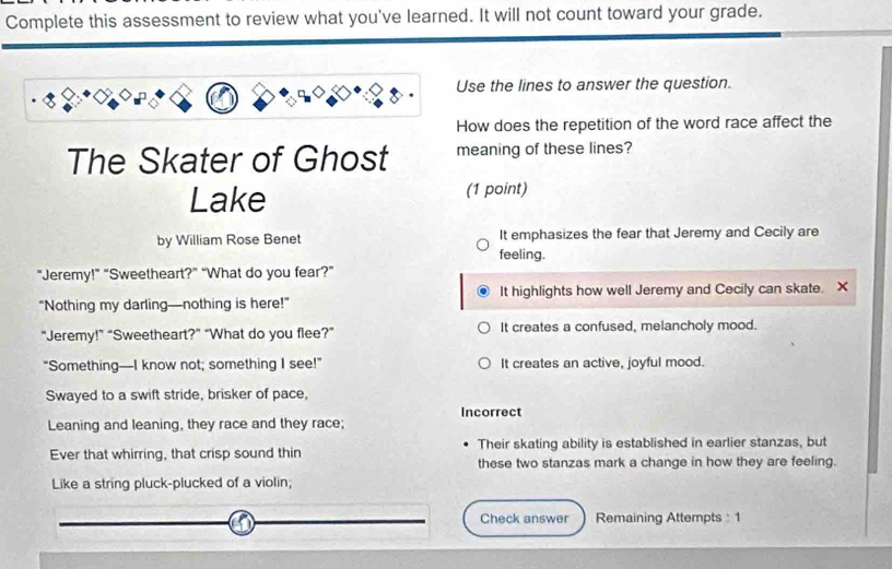 Complete this assessment to review what you've learned. It will not count toward your grade.
Use the lines to answer the question.
How does the repetition of the word race affect the
The Skater of Ghost meaning of these lines?
Lake (1 point)
by William Rose Benet It emphasizes the fear that Jeremy and Cecily are
feeling.
"Jeremy!" "Sweetheart?" “What do you fear?"
“Nothing my darling—nothing is here!” It highlights how well Jeremy and Cecily can skate. X
“Jeremy!” “Sweetheart?” “What do you flee?” It creates a confused, melancholy mood.
“Something—I know not; something I see!” It creates an active, joyful mood.
Swayed to a swift stride, brisker of pace,
Incorrect
Leaning and leaning, they race and they race;
Ever that whirring, that crisp sound thin Their skating ability is established in earlier stanzas, but
these two stanzas mark a change in how they are feeling.
Like a string pluck-plucked of a violin;
Check answer Remaining Attempts:1