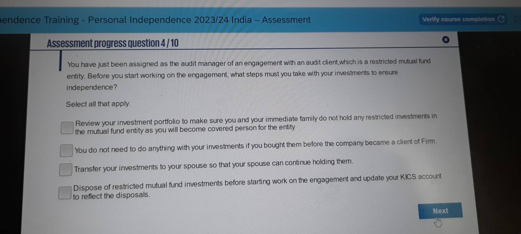 bendence Training - Personal Independence 2023/24 India - Assessment Verify course completion G
Assessment progress question 4 / 10
You have just been assigned as the audit manager of an engagement with an audit client,which is a restricted mutual fund
entity. Before you start working on the engagement, what steps must you take with your investments to ensure
independence?
Select all that apply.
Review your investment portfolio to make sure you and your immediate family do not hold any restricted investments in
the mutual fund entity as you will become covered person for the entity
You do not need to do anything with your investments if you bought them before the company became a client of Firm.
Transfer your investments to your spouse so that your spouse can continue holding them.
Dispose of restricted mutual fund investments before starting work on the engagement and update your KICS account
to reflect the disposals.
Next