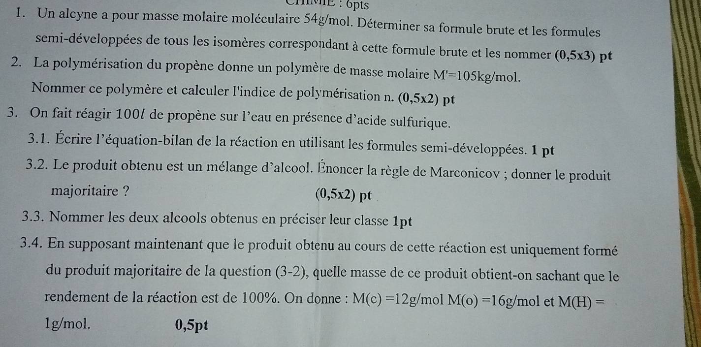 hME : 6pts 
1. Un alcyne a pour masse molaire moléculaire 54g/mol. Déterminer sa formule brute et les formules 
semi-développées de tous les isomères correspondant à cette formule brute et les nommer (0,5x3) pt 
2. La polymérisation du propène donne un polymère de masse molaire M'=105kg/mol. 
Nommer ce polymère et calculer l'indice de polymérisation n. (0,5x2)pt
3. On fait réagir 100l de propène sur l'eau en présence d'acide sulfurique. 
3.1. Écrire l’équation-bilan de la réaction en utilisant les formules semi-développées. 1 pt 
3.2. Le produit obtenu est un mélange d’alcool. Énoncer la règle de Marconicov ; donner le produit 
majoritaire ?
(0,5x2)pt
3.3. Nommer les deux alcools obtenus en préciser leur classe 1pt 
3.4. En supposant maintenant que le produit obtenu au cours de cette réaction est uniquement formé 
du produit majoritaire de la question (3. 2), quelle masse de ce produit obtient-on sachant que le 
rendement de la réaction est de 100%. On donne : M(c)=12g/ mol M(o)=16g/mol et M(H)=
1g/mol. 0,5pt