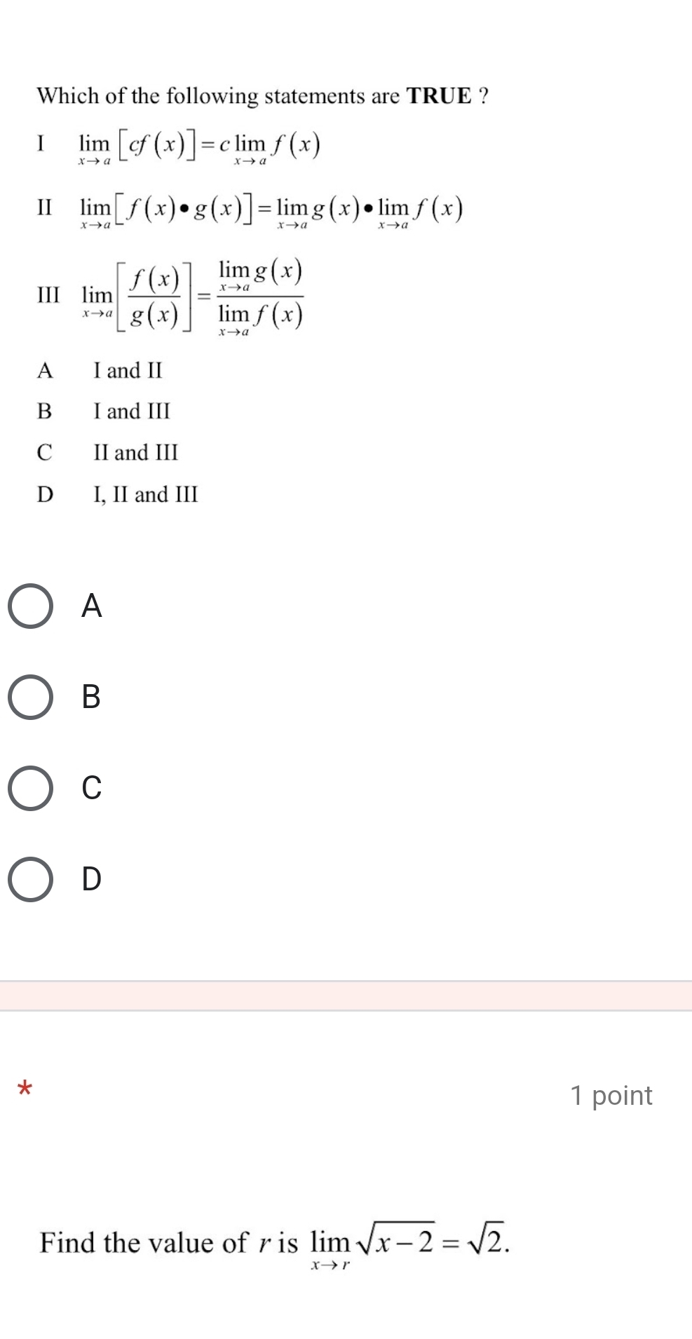 Which of the following statements are TRUE ?
I limlimits _xto a[cf(x)]=climlimits _xto af(x)
I limlimits _xto a[f(x)· g(x)]=limlimits _xto ag(x)· limlimits _xto af(x)
III limlimits _xto a[ f(x)/g(x) ]=frac limlimits _xto ag(x)limlimits _xto af(x)
A I and II
B I and III
C II and III
D I, II and III
A
B
C
D
*
1 point
Find the value of r is limlimits _xto rsqrt(x-2)=sqrt(2).