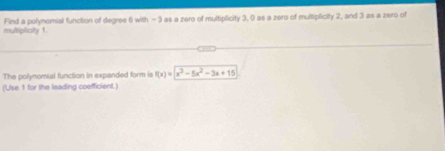 Find a polynomial function of degree 6 with - 3 as a zero of multiplicity 3, 0 as a zero of multiplicity 2, and 3 as a zero of 
multiplicity 1
The polynomial function in expanded form is f(x)=x^3-5x^2-3x+15
(Use 1 for the leading coefficient.)