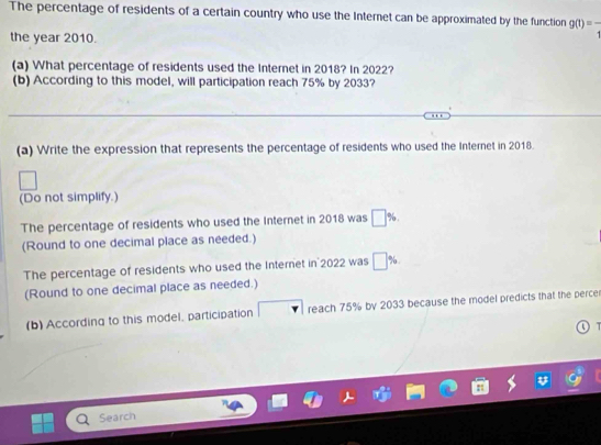 The percentage of residents of a certain country who use the Internet can be approximated by the function g(t)=frac t
the year 2010. 
(a) What percentage of residents used the Internet in 2018? In 2022? 
(b) According to this model, will participation reach 75% by 2033? 
(a) Write the expression that represents the percentage of residents who used the Internet in 2018. 
(Do not simplify.) 
The percentage of residents who used the Internet in 2018 was □ %
(Round to one decimal place as needed.) 
The percentage of residents who used the Internet in 2022 was □ %
(Round to one decimal place as needed.) 
(b) According to this model, participation reach 75% by 2033 because the model predicts that the perce 
O T 
Search