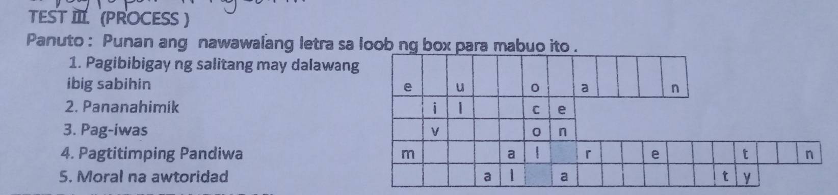 TEST IIL (PROCESS ) 
Panuto : Punan ang nawawalang letra sa loob ng box para mabuo ito . 
1. Pagibibigay ng salitang may dalawang 
ibig sabihin 
2. Pananahimik 
3. Pag-iwas 
4. Pagtitimping Pandiwa 
5. Moral na awtoridad