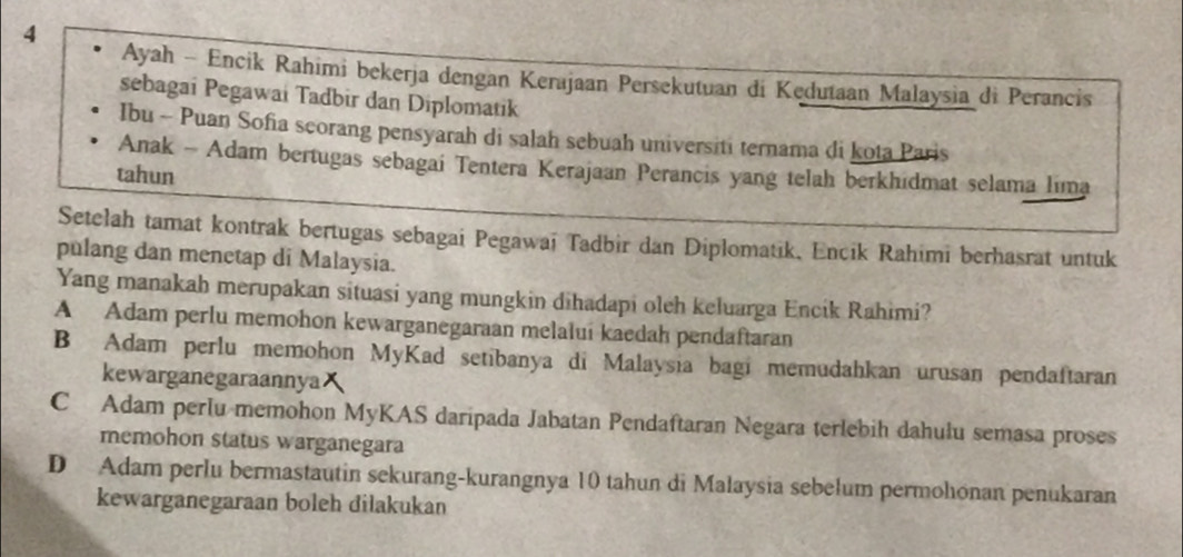 Ayah - Encik Rahimi bekerja dengan Kerajaan Persekutuan di Kedutaan Malaysia di Perancis
sebagai Pegawai Tadbir dan Diplomatik
Ibu - Puan Sofia scorang pensyarah di salah sebuah universiti ternama di kota Paris
Anak - Adam bertugas sebagai Tentera Kerajaan Perancis yang telah berkhidmat selama lima
tahun
Setelah tamat kontrak bertugas sebagai Pegawai Tadbir dan Diplomatik, Encik Rahimi berhasrat untuk
pulang dan menetap di Malaysia.
Yang manakah merupakan situasi yang mungkin dihadapi oleh keluarga Encik Rahimi?
A Adam perlu memohon kewarganegaraan melalui kaedah pendaftaran
B Adam perlu memohon MyKad setibanya di Malaysia bagi memudahkan urusan pendaftaran
kewarganegaraannya
C Adam perlu memohon MyKAS daripada Jabatan Pendaftaran Negara terlebih dahulu semasa proses
memohon status warganegara
D Adam perlu bermastautin sekurang-kurangnya 10 tahun di Malaysia sebełum permohıonan penukaran
kewarganegaraan boleh dilakukan