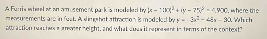 A Ferris wheel at an amusement park is modeled by (x-100)^2+(y-75)^2=4,900 , where the
measurements are in feet. A slingshot attraction is modeled by y=-3x^2+48x-30. Which
attraction reaches a greater height, and what does it represent in terms of the context?