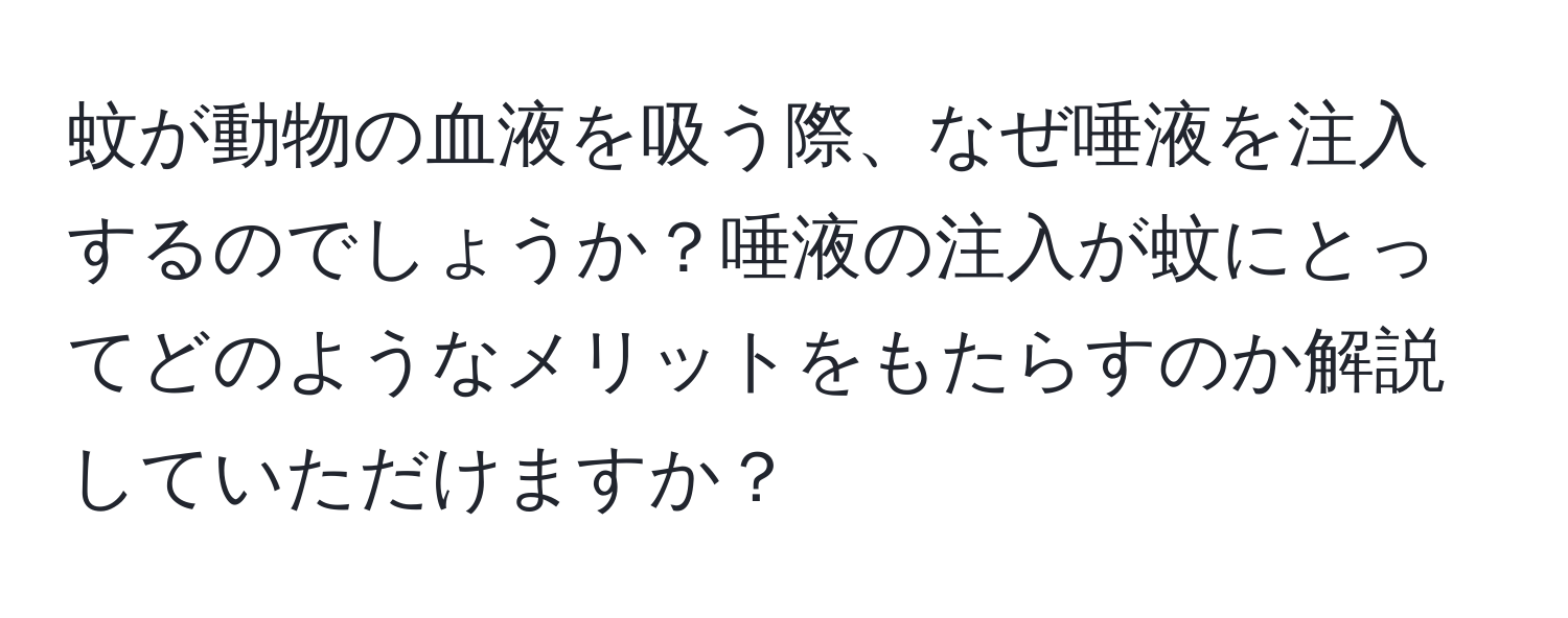 蚊が動物の血液を吸う際、なぜ唾液を注入するのでしょうか？唾液の注入が蚊にとってどのようなメリットをもたらすのか解説していただけますか？