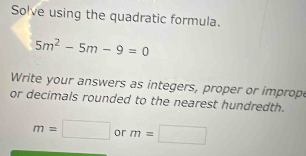 Solve using the quadratic formula.
5m^2-5m-9=0
Write your answers as integers, proper or imprope 
or decimals rounded to the nearest hundredth.
m=□ or m=□