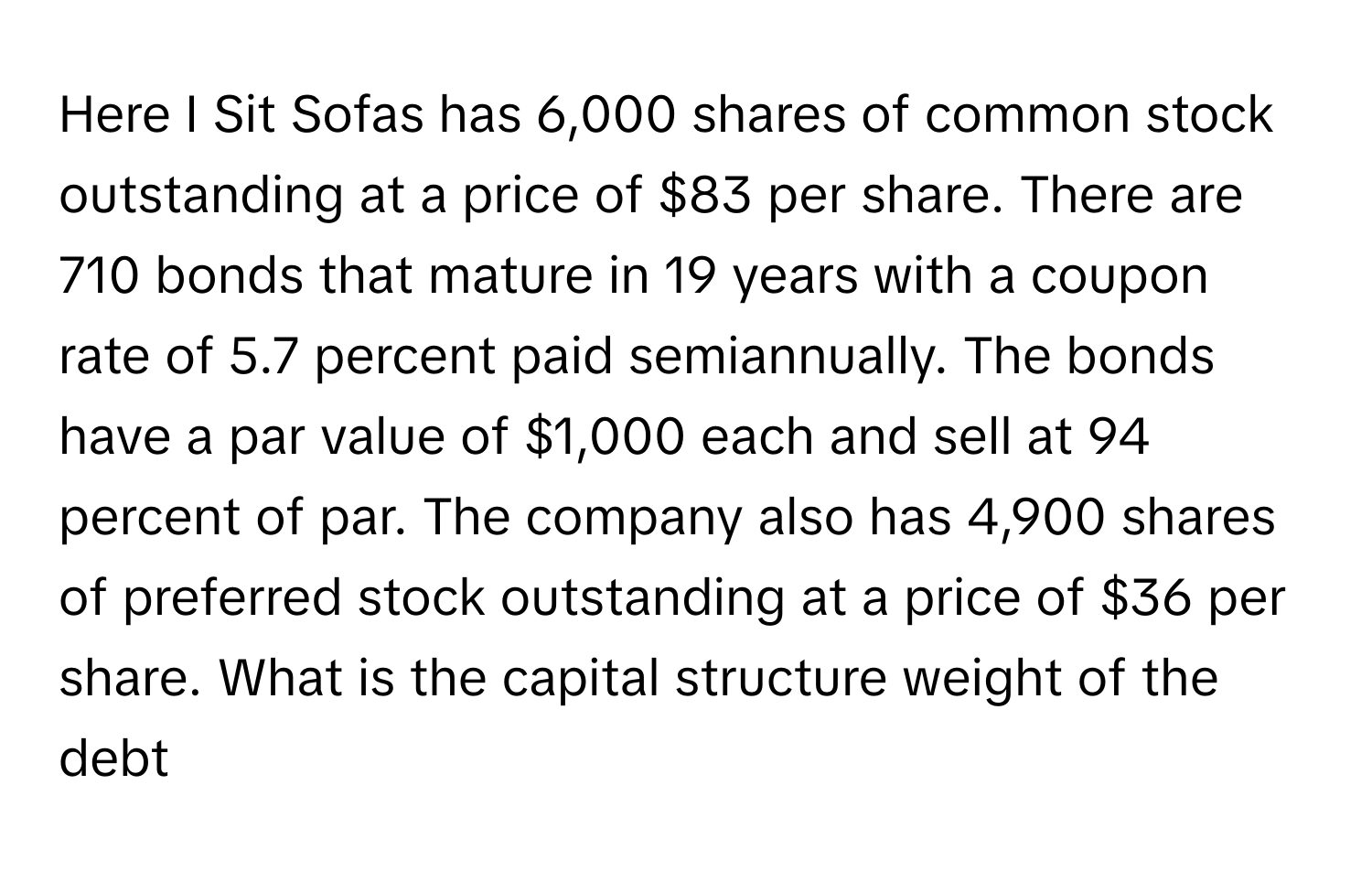 Here I Sit Sofas has 6,000 shares of common stock outstanding at a price of $83 per share. There are 710 bonds that mature in 19 years with a coupon rate of 5.7 percent paid semiannually. The bonds have a par value of $1,000 each and sell at 94 percent of par. The company also has 4,900 shares of preferred stock outstanding at a price of $36 per share. What is the capital structure weight of the debt