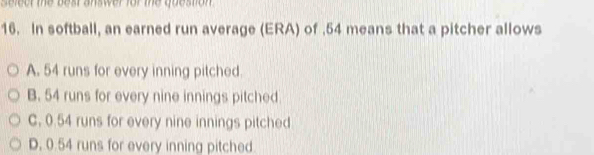 er te beat anser for the obeston 
16. In softball, an earned run average (ERA) of . 54 means that a pitcher allows
A. 54 runs for every inning pitched.
B. 54 runs for every nine innings pitched
C, 0.54 runs for every nine innings pitched
D. 0.54 runs for every inning pitched