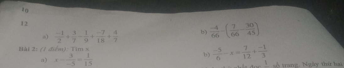 10 
12 
a)  (-1)/2 + 3/7 - 1/9 + (-7)/18 + 4/7 
b)  (-4)/66 -( 7/66 - 30/45 )
Bài 2: (1 điểm): Tỉ imx
a) x- 3/-5 = 1/15 
b)  (-5)/6 -x= 7/12 + (-1)/3 
frac 1 số trang. Ngày thứ hai