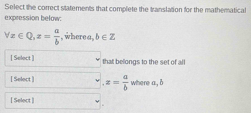 Select the correct statements that complete the translation for the mathematical 
expression below:
forall x∈ Q, x= a/b  , wherea, b∈ Z
[ Select ] 
that belongs to the set of all
,x= a/b 
[ Select ] where a, b
[ Select ]