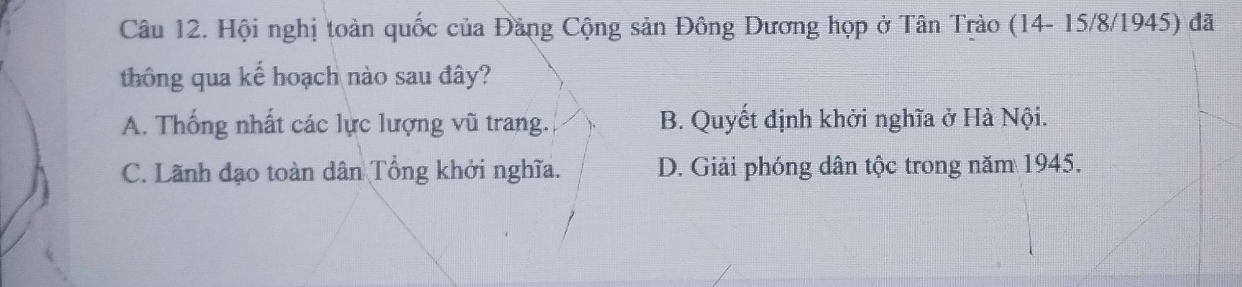 Hội nghị toàn quốc của Đăng Cộng sản Đông Dương họp ở Tân Trào (14- 15/8 /1945) đã
thông qua kể hoạch nào sau đây?
A. Thống nhất các lực lượng vũ trang. B. Quyết định khởi nghĩa ở Hà Nội.
C. Lãnh đạo toàn dân Tổng khởi nghĩa. D. Giải phóng dân tộc trong năm 1945.