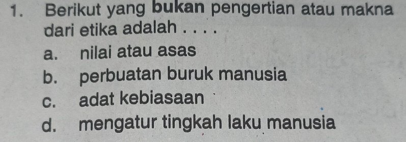 Berikut yang bukan pengertian atau makna
dari etika adalah . . . .
a. nilai atau asas
b. perbuatan buruk manusia
c. adat kebiasaan
d. mengatur tingkah laku manusia