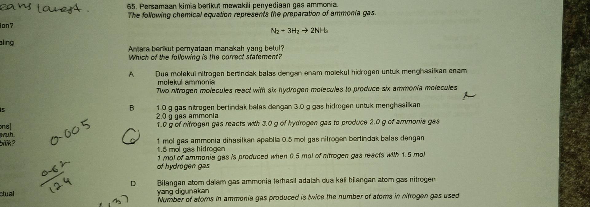 Persamaan kimia berikut mewakili penyediaan gas ammonia.
The following chemical equation represents the preparation of ammonia gas.
ion?
N_2+3H_2to 2NH_3
aling
Antara berikut pernyataan manakah yang betul?
Which of the following is the correct statement?
A Dua molekul nitrogen bertindak balas dengan enam molekul hidrogen untuk menghasilkan enam
molekul ammonia
Two nitrogen molecules react with six hydrogen molecules to produce six ammonia molecules
B
is 1.0 g gas nitrogen bertindak balas dengan 3.0 g gas hidrogen untuk menghasilkan
2.0 g gas ammonia
ons] 1.0 g of nitrogen gas reacts with 3.0 g of hydrogen gas to produce 2.0 g of ammonia gas
eruh.
bilik? 1 mol gas ammonia dihasilkan apabila 0.5 mol gas nitrogen bertindak balas dengan
1.5 mol gas hidrogen
1 mol of ammonia gas is produced when 0.5 mol of nitrogen gas reacts with 1.5 mol
of hydrogen gas
D Bilangan atom dalam gas ammonia terhasil adalah dua kali bilangan atom gas nitrogen
ctual yang digunakan
Number of atoms in ammonia gas produced is twice the number of atoms in nitrogen gas used