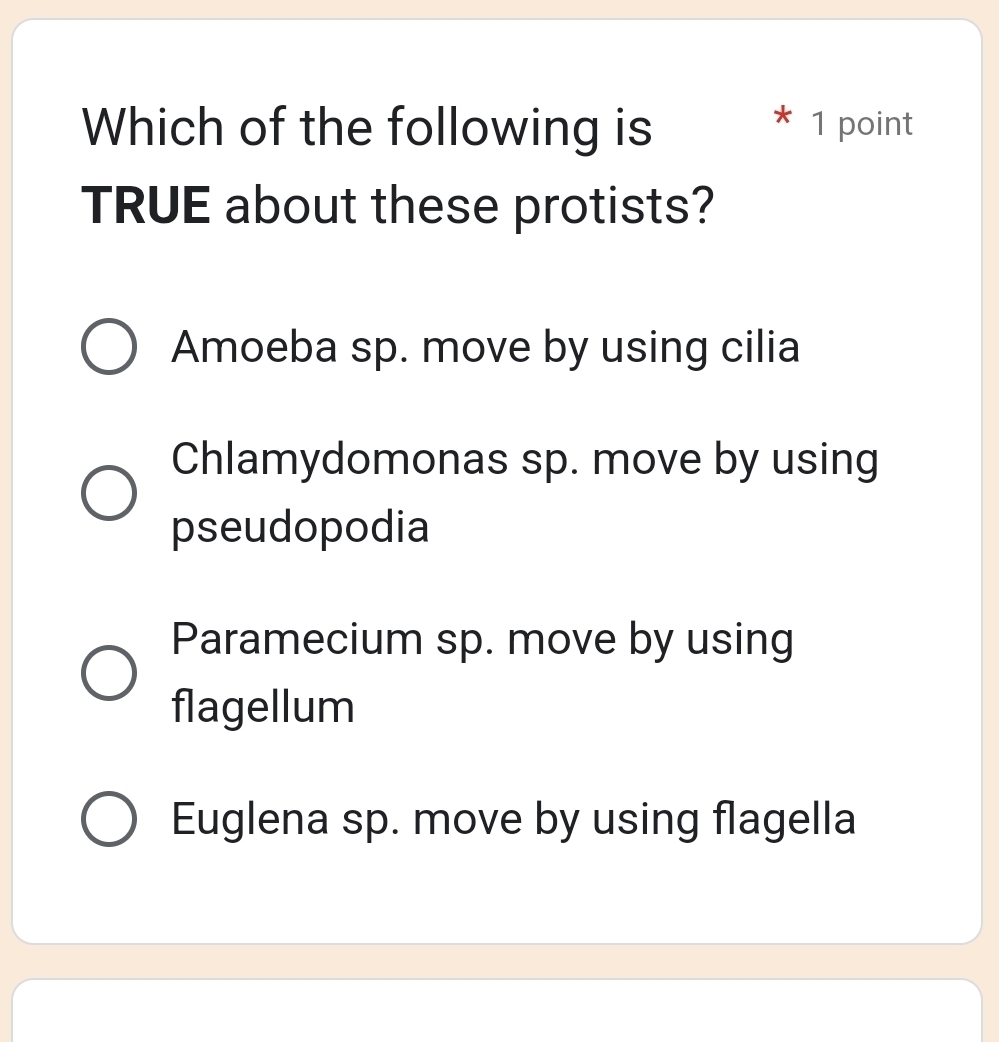 Which of the following is 1 point
TRUE about these protists?
Amoeba sp. move by using cilia
Chlamydomonas sp. move by using
pseudopodia
Paramecium sp. move by using
flagellum
Euglena sp. move by using flagella