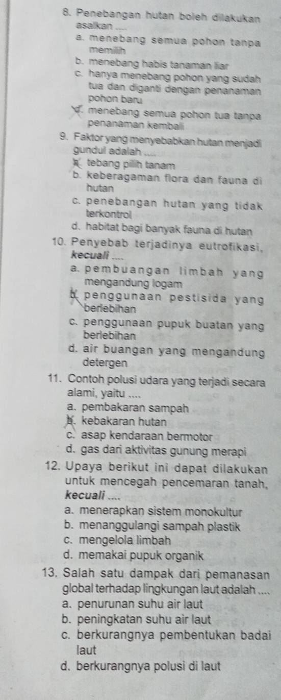 Penebangan hutan boleh dilakukan
asalkan_
a. menebang sémua pohon tanpa
memillih
b. menebang habis tanamán liar
c. hanya menebang pohon yang sudah
tua dan diganti dengan penanaman
pohon baru. menebang semua pohon tua tanpa
penanaman kembalí
9. Faktor yang menyebabkan hutan menjadi
gundul adalah `
tebang pillih tanam
b. keberagaman flora dan fauna di
hutan
c. penebangan hutan yang tidak
terkontrol
d. habitat bagi banyak fauna di hutan
10. Penyebab terjadinya eutrofikasi,
kecuali_
a. pemb uangan limbah y ang
mengandung logam
penggunaan pestisida yang 
berlebihan
c. penggunaan pupuk buatan yang
berlebihan
d. air buangan yang mengandung
detergen
11. Contoh polusi udara yang terjadi secara
alami, yaitu ....
a. pembakaran sampah
b. kebakaran hutan
c. asap kendaraan bermotor
d. gas dari aktivitas gunung merapi
12. Upaya berikut ini dapat dilakukan
untuk mencegah pencemaran tanah,
kecuali ....
a. menerapkan sistem monokultur
b. menanggulangi sampah plastik
c. mengelola limbah
d. memakai pupuk organik
13, Salah satu dampak dari pemanasan
global terhadap lingkungan laut adalah ....
a. penurunan suhu air laut
b. peningkatan suhu air laut
c. berkurangnya pembentukan badai
laut
d. berkurangnya polusi di laut