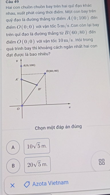 Hai con chuồn chuồn bay trên hai quỹ đạo khác
nhau, xuất phát cùng thời điểm. Một con bay trên
quỹ đạo là đường thẳng từ điểm A(0;100) đến
điểm O(0;0) với vận tốc 5 m/s .Con còn lại bay
trên quī đạo là đường thẳng từ B(60;80) đến
điểm O(0;0) với vận tốc 10 m/s . Hỏi trong
quá trình bay thì khoảng cách ngần nhất hai con
đạt được là bao nhiêu?
Chọn một đáp án đúng
A 10sqrt(5)m.
B 20sqrt(5)m.
C
X Azota Vietnam