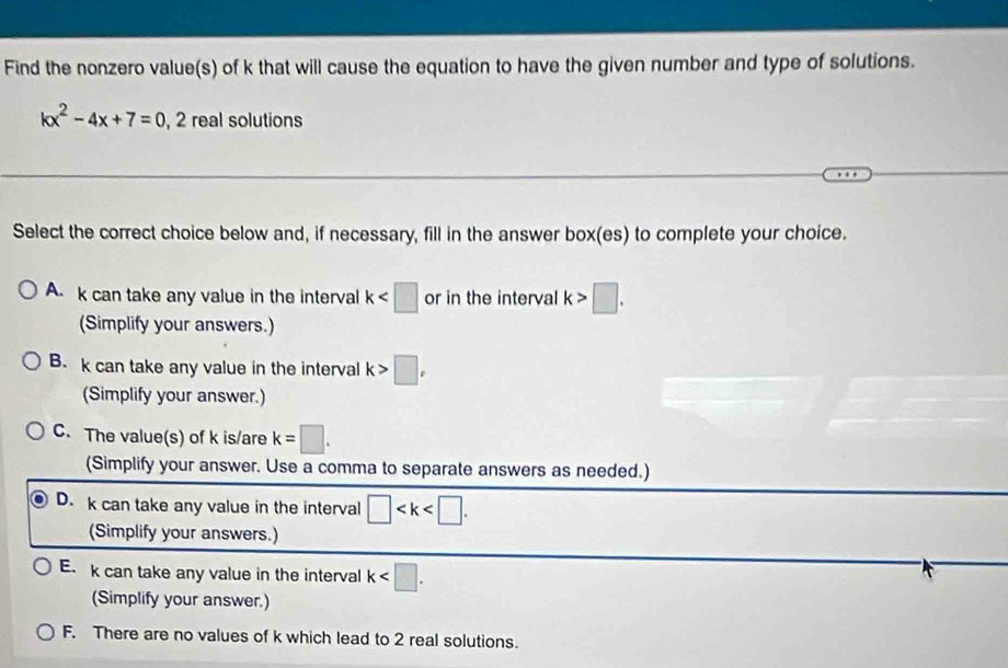 Find the nonzero value(s) of k that will cause the equation to have the given number and type of solutions.
kx^2-4x+7=0, 2 real solutions
Select the correct choice below and, if necessary, fill in the answer box(es) to complete your choice.
A. k can take any value in the interval k or in the interval k>□. 
(Simplify your answers.)
B. k can take any value in the interval k>□ , 
(Simplify your answer.)
C. The value(s) of k is/are k=□. 
(Simplify your answer. Use a comma to separate answers as needed.)
D. k can take any value in the interval □ . 
(Simplify your answers.)
E. k can take any value in the interval k . 
(Simplify your answer.)
F. There are no values of k which lead to 2 real solutions.