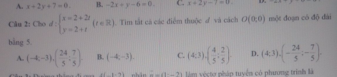 A. x+2y+7=0. B. -2x+y-6=0. C. x+2y-7=0. D.
Câu 2: Cho d:beginarrayl x=2+2t y=2+tendarray.  (t∈ R). Tim tắt cả các điểm thuộc đ và cách O(0:0) một đoạn có độ dài
bằng 5.
A. (-4;-3), ( 24/5 ; 7/5 ). B. (-4;-3). C. (4;3), ( 4/5 ; 2/5 ). D. (4;3), (- 24/5 ;- 7/5 ).
4(-1· 2) nhân n=(1-2) lm véctơ pháp tuyển có phương trình là