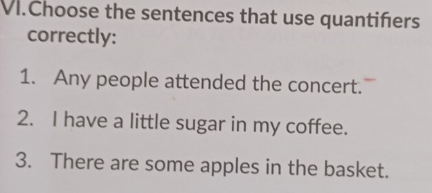 VI.Choose the sentences that use quantiñers
correctly:
1. Any people attended the concert.
2. I have a little sugar in my coffee.
3. There are some apples in the basket.