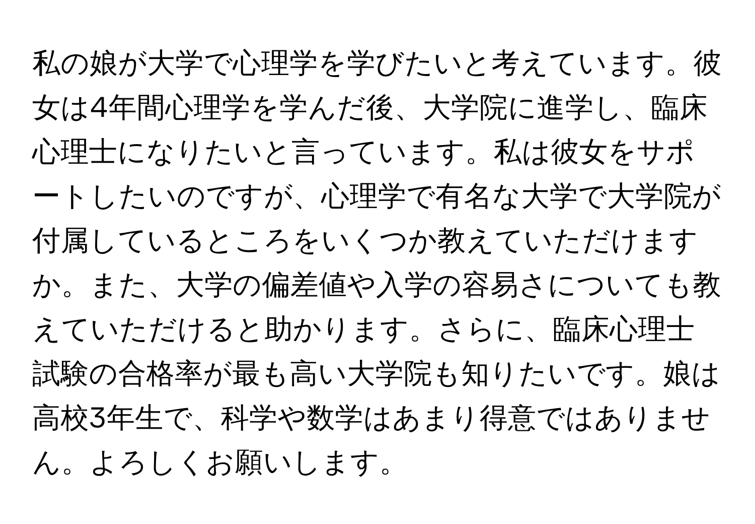 私の娘が大学で心理学を学びたいと考えています。彼女は4年間心理学を学んだ後、大学院に進学し、臨床心理士になりたいと言っています。私は彼女をサポートしたいのですが、心理学で有名な大学で大学院が付属しているところをいくつか教えていただけますか。また、大学の偏差値や入学の容易さについても教えていただけると助かります。さらに、臨床心理士試験の合格率が最も高い大学院も知りたいです。娘は高校3年生で、科学や数学はあまり得意ではありません。よろしくお願いします。