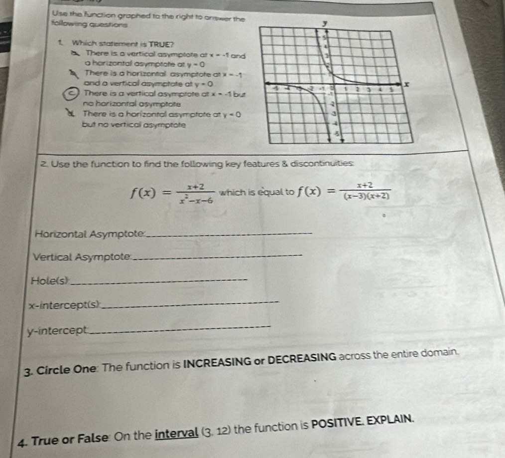 Use the function graphed to the right to answer the
following questions
1. Which statement is TRUE?
a There is a vertical asymptote at x=-1 and
a harizontal asymptate at y=0
There is a horizontal asymptote at x=-1
and a vertical asymptate at y=0
c. There is a vertical asymptote at x=-1 but
no horizontal asymptate
There is a horizental asymptate at y=0
but no vertical asymptote
2. Use the function to find the following key features & discontinuities:
f(x)= (x+2)/x^2-x-6  which is equal to f(x)= (x+2)/(x-3)(x+2) 
Horizontal Asymptote_
Vertical Asymptote:
_
Hole(s)_
x-intercept(s):
_
y-intercept
_
3. Circle One: The function is INCREASING or DECREASING across the entire domain.
4. True or False: On the interval (3.1 12) the function is POSITIVE. EXPLAIN.