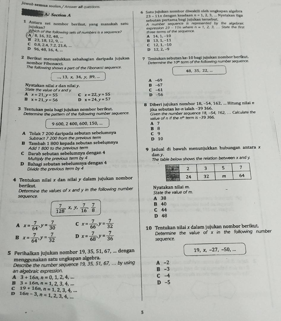 Jawab semua soalan./ Answer all questions.
A/ Section A 6 Satu jujukan nombor diwakili olch ungkapan algebra
23-11n dengan keadaan n=1,2,3,...N yatakan tiga
1 Antara set nombor berikut, yang manakah satu sebutan pertama bagi jujukan tersebut.
A number sequence is represented by the algebraic
jujukan? n=1,2,3. ... State the first
expression 23-11t where
Which of the following sets of numbers is a sequence? three terms of the sequence.
A 8, 16, 32, 48, ...
A 14,1, -10
B 23, 18, 12, 9, ...
B 13, 1, −11
C 0.8, 2.4, 7.2, 21.6, ... C 12, 1, −10
D 96, 48, 16, 4, ... D 12, 2, -9
2 Berikut menunjukkan sebahagian daripada jujukan 7 Tentukan sebutan ke-10 bagi jujukan nombor berikut.
nombor Fibonacci. term of the following number sequence.
The following shows a part of the Fibonacci sequence. Determine the 10^(th)
48, 35, 22, ...
13, x, 34, y, 89, ...
A -69
Nyatakan nilai x dan nilai y. B -67
State the value of x and y C -61
A x=21,y=55 C x=22,y=55 D -56
B x=21,y=56 D x=24,y=57
8 Diberi jujukan nombor 18, -54, 162, ... Hitung nilai n
3 Tentukan pola bagi jujukan nombor berikut. jika sebutan ke-n ialah −39 366.
Determine the pattern of the following number sequence. Given the number sequence 18, -54, 162, ... Calculate the
value of n if the n^(th) term is -39 366.
9 600, 2 400, 600, 150, ... A 7
B 8
A Tolak 7 200 daripada sebutan sebelumnya C 9
Subtract 7 200 from the previous term D 10
B Tambah 1 800 kepada sebutan sebelumnya
Add 1 800 to the previous term
C Darab sebutan sebelumnya dengan 4 9 Jadual di bawah menunjukkan hubungan antara x
dan y.
Multiply the previous term by 4
D Bahagi sebutan sebelumnya dengan 4 The table below shows the relation between x and y.
Divide the previous term by 4 
4 Tentukan nilai x dan nilai y dalam jujukan nombor
berikut.
Determine the values of x and y in the following number Nyatakan nilai m.
sequence. A 38 State the value of m.
 7/128 , ,x,y, 7/16 , 7/8 
B 40
C 44
D 48
A x= 7/64 ,y= 7/30  C x= 7/66 ,y= 7/32 
10 Tentukan nilai x dalam jujukan nombor berikut.
Determine the value of x in the following number
B x= 7/64 ,y= 7/32  D x= 7/68 ,y= 7/36  sequence.
5 Perihalkan jujukan nombor 19, 35, 51, 67, ... dengan 19, x, −27, -50, ...
menggunakan satu ungkapan algebra.
Describe the number sequence 19, 35, 51, 67, ... by using A -2
an algebraic expression. B -3
A 3+16n,n=0,1,2,4,...
C -4
B 3+16n,n=1,2,3,4,... D -5
C 19+16n,n=1,2,3,4,...
D 16n-3,n=1,2,3,4,...
5