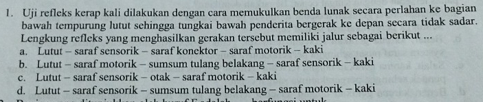 Uji refleks kerap kali dilakukan dengan cara memukulkan benda lunak secara perlahan ke bagian
bawah tempurung lutut sehingga tungkai bawah penderita bergerak ke depan secara tidak sadar.
Lengkung refleks yang menghasilkan gerakan tersebut memiliki jalur sebagai berikut ...
a. Lutut - saraf sensorik - saraf konektor - saraf motorik - kaki
b. Lutut - saraf motorik - sumsum tulang belakang - saraf sensorik - kaki
c. Lutut - saraf sensorik - otak - saraf motorik - kaki
d. Lutut - saraf sensorik - sumsum tulang belakang - saraf motorik - kaki