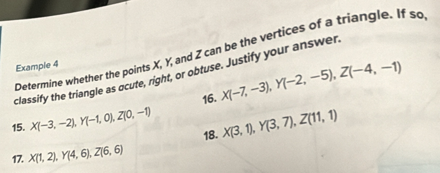 Determine whether the points X, Y, and Z can be the vertices of a triangle. If so 
Example 4 
classify the triangle as ocute, right, or obtuse. Justify your answer 
16. X(-7,-3), Y(-2,-5), Z(-4,-1)
15. X(-3,-2), Y(-1,0), Z(0,-1) X(3,1), Y(3,7), Z(11,1)
18. 
17. X(1,2), Y(4,6), Z(6,6)