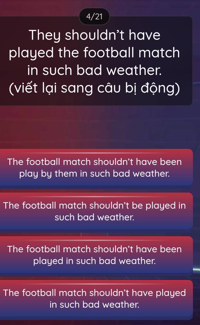 4/21
They shouldn't have
played the football match
in such bad weather.
(viết lại sang câu bị động)
The football match shouldn't have been
play by them in such bad weather.
The football match shouldn't be played in
such bad weather.
The football match shouldn't have been
played in such bad weather.
The football match shouldn't have played
in such bad weather.