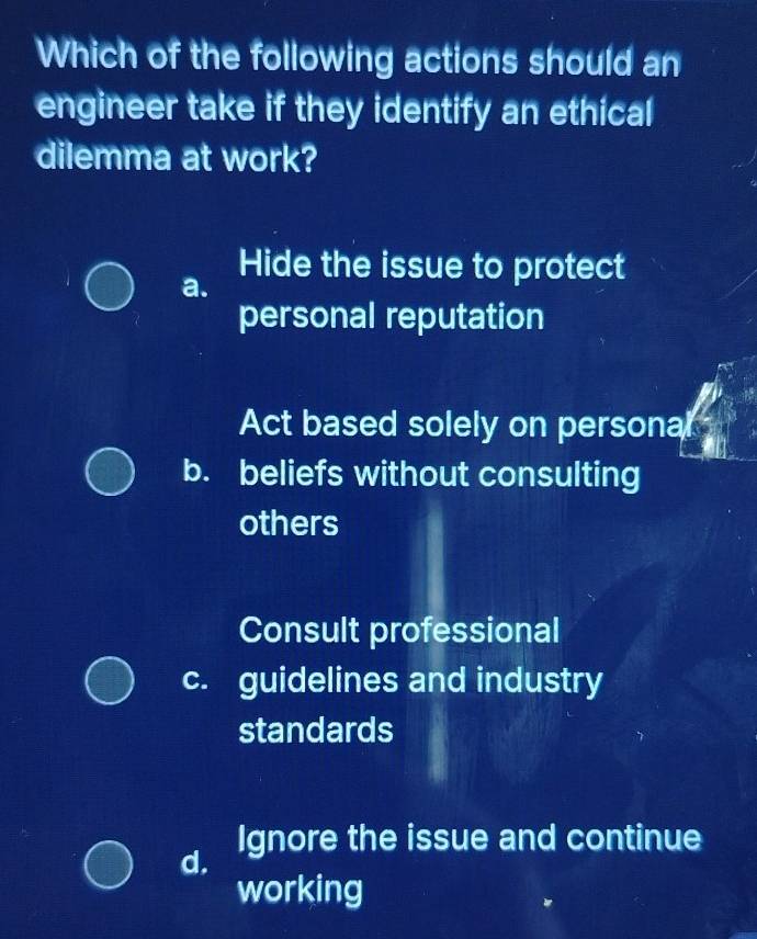 Which of the following actions should an
engineer take if they identify an ethical
dilemma at work?
Hide the issue to protect
a.
personal reputation
Act based solely on persona
b. beliefs without consulting
others
Consult professional
c. guidelines and industry
standards
Ignore the issue and continue
d.
working