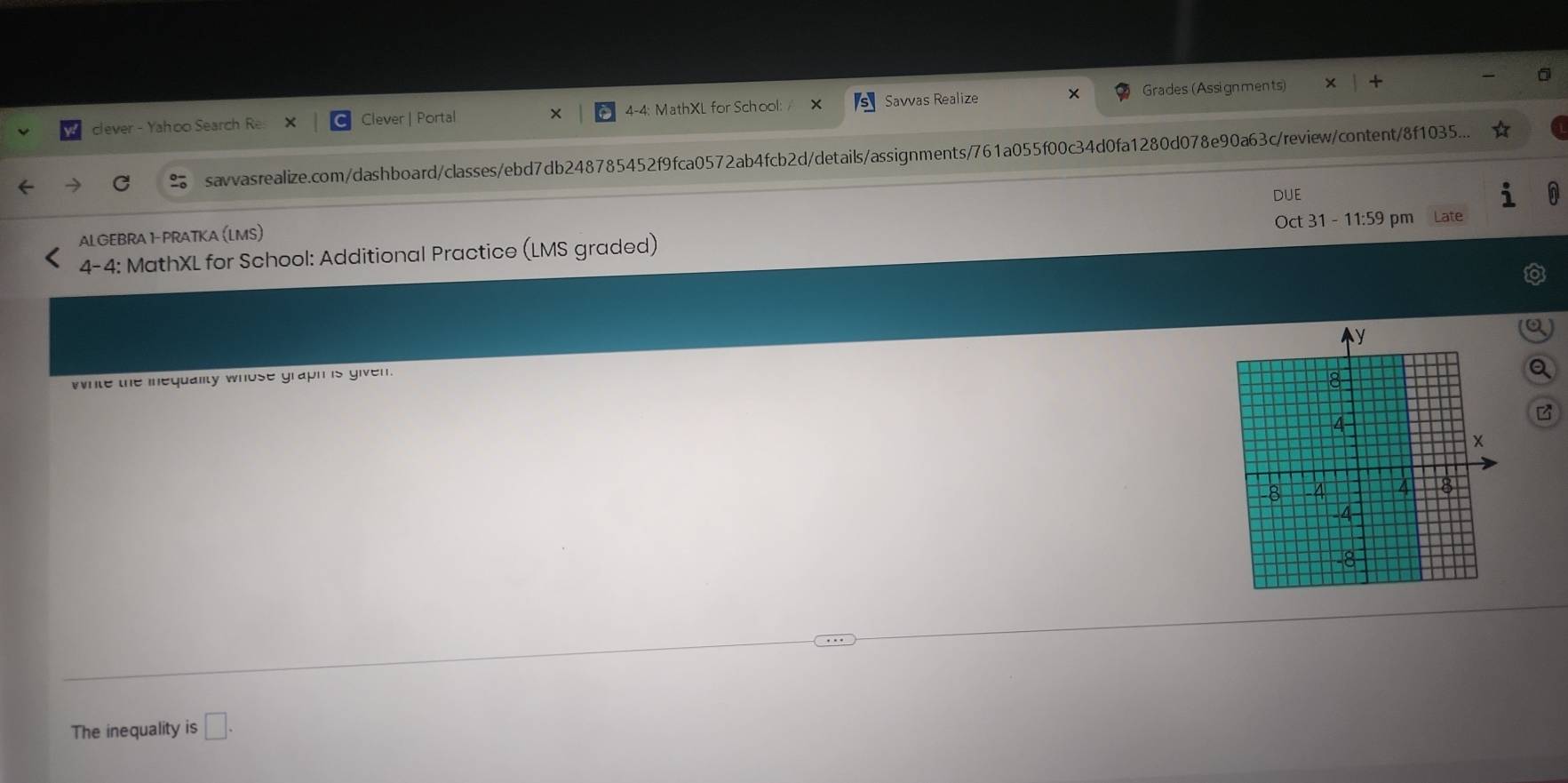 clever - Yahoo Search Re Clever | Portal × 4-4: MathXL for School: Savvas Realize Grades (Assignments) 
savvasrealize.com/dashboard/classes/ebd7db248785452f9fca0572ab4fcb2d/details/assignments/761a055f00c34d0fa1280d078e90a63c/review/content/8f1035... 
DUE 
ALGEBRA 1- PRATKA (LMS) Oct 31 - 11:59 pm 
4-4: MathXL for School: Additional Practice (LMS graded) Late 
white the inequality whose graph is given. 
B 
The inequality is □ .
