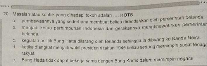 Masalah atau konflik yang dihadapi tokoh adalah .... HOTS
a. pembawaannya yang sederhana membuat beliau direndahkan oleh pemerintah belanda
b. menjadi ketua perhimpunan Indonesia dan gerakannya mengkhawatirkan pererintal
belanda.
c. kegiatan politik Bung Hatta dilarang oleh Belanda sehingga ia dibuang ke Banda Neira,
d. ketika diangkat menjadi wakil presiden ri tahun 1945 beliau sedang memimpin pusat tenag
rakyat.
e. Bung Hatta tidak dapat bekerja sama dengan Bung Karno dalam memimpin negara